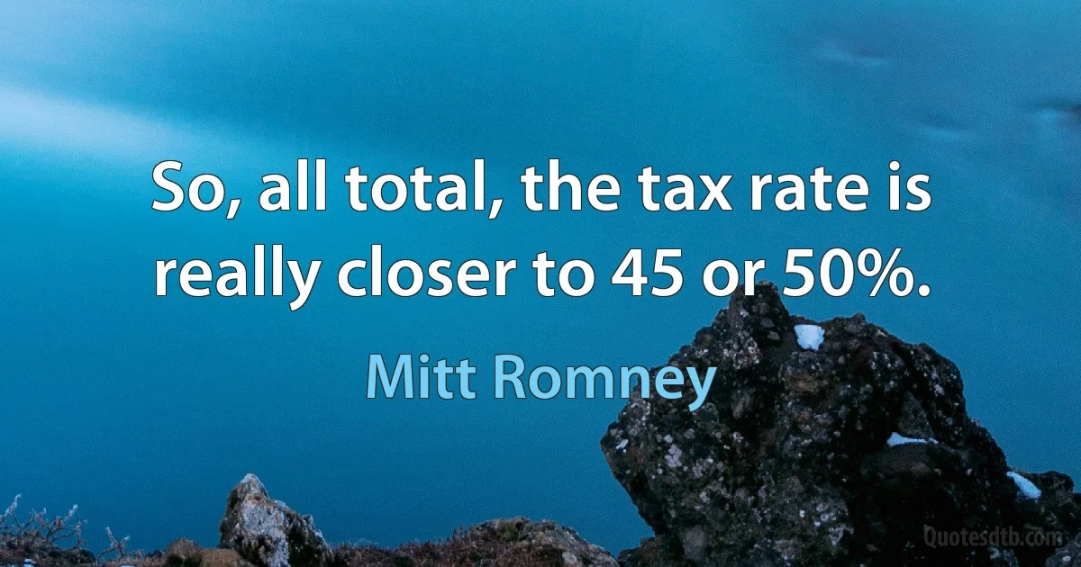 So, all total, the tax rate is really closer to 45 or 50%. (Mitt Romney)