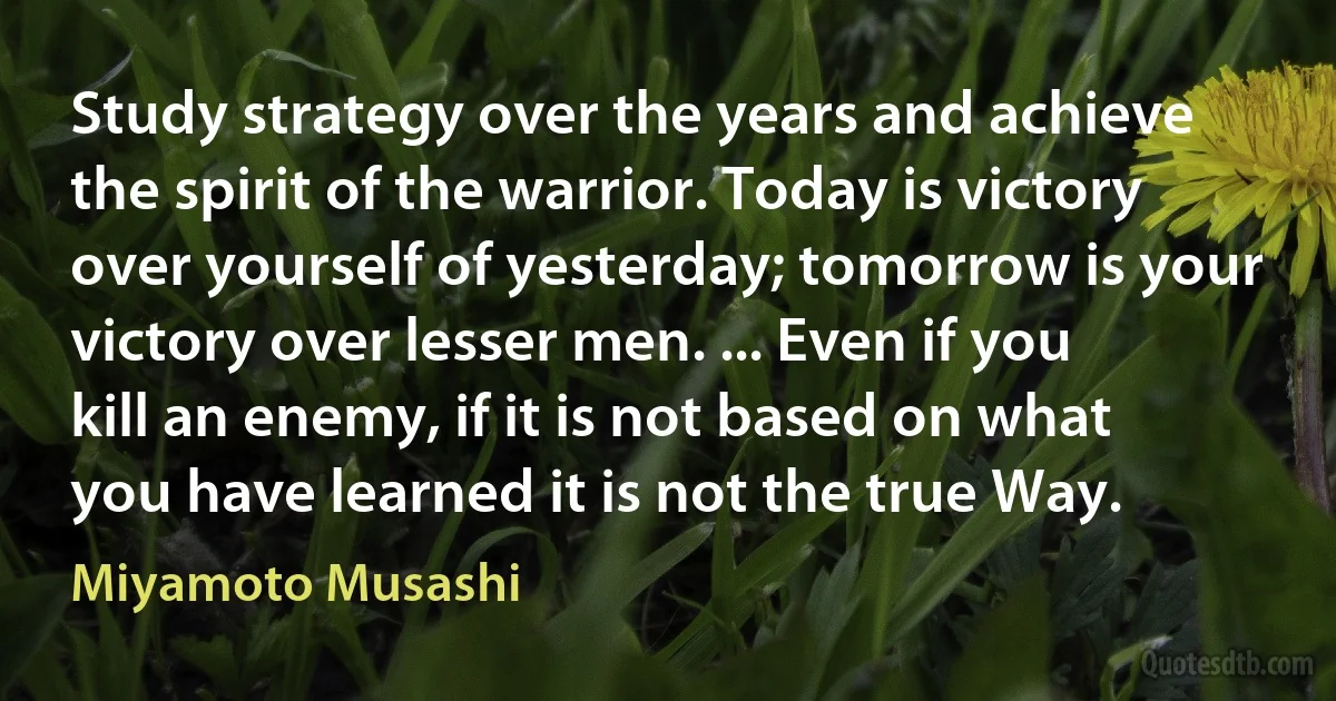 Study strategy over the years and achieve the spirit of the warrior. Today is victory over yourself of yesterday; tomorrow is your victory over lesser men. ... Even if you kill an enemy, if it is not based on what you have learned it is not the true Way. (Miyamoto Musashi)