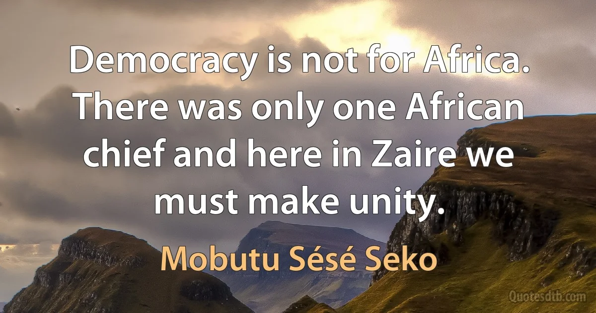 Democracy is not for Africa. There was only one African chief and here in Zaire we must make unity. (Mobutu Sésé Seko)