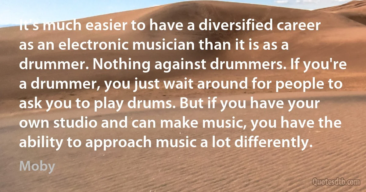 It's much easier to have a diversified career as an electronic musician than it is as a drummer. Nothing against drummers. If you're a drummer, you just wait around for people to ask you to play drums. But if you have your own studio and can make music, you have the ability to approach music a lot differently. (Moby)