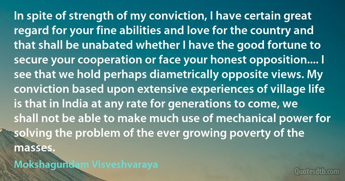 In spite of strength of my conviction, I have certain great regard for your fine abilities and love for the country and that shall be unabated whether I have the good fortune to secure your cooperation or face your honest opposition.... I see that we hold perhaps diametrically opposite views. My conviction based upon extensive experiences of village life is that in India at any rate for generations to come, we shall not be able to make much use of mechanical power for solving the problem of the ever growing poverty of the masses. (Mokshagundam Visveshvaraya)