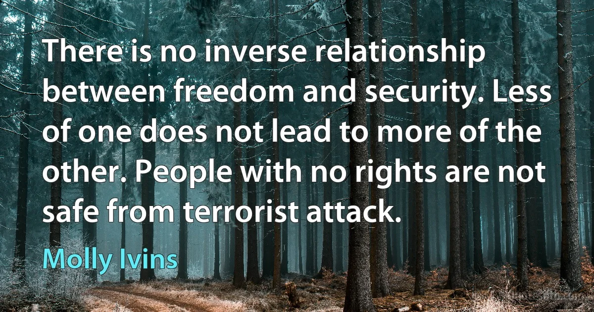 There is no inverse relationship between freedom and security. Less of one does not lead to more of the other. People with no rights are not safe from terrorist attack. (Molly Ivins)