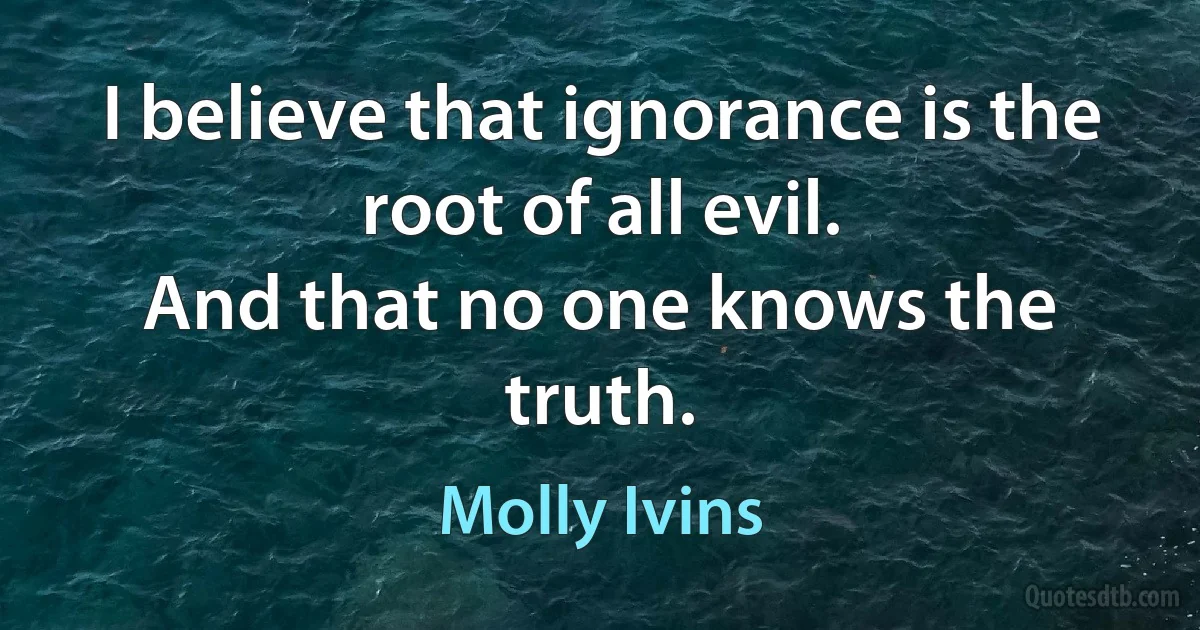 I believe that ignorance is the root of all evil.
And that no one knows the truth. (Molly Ivins)