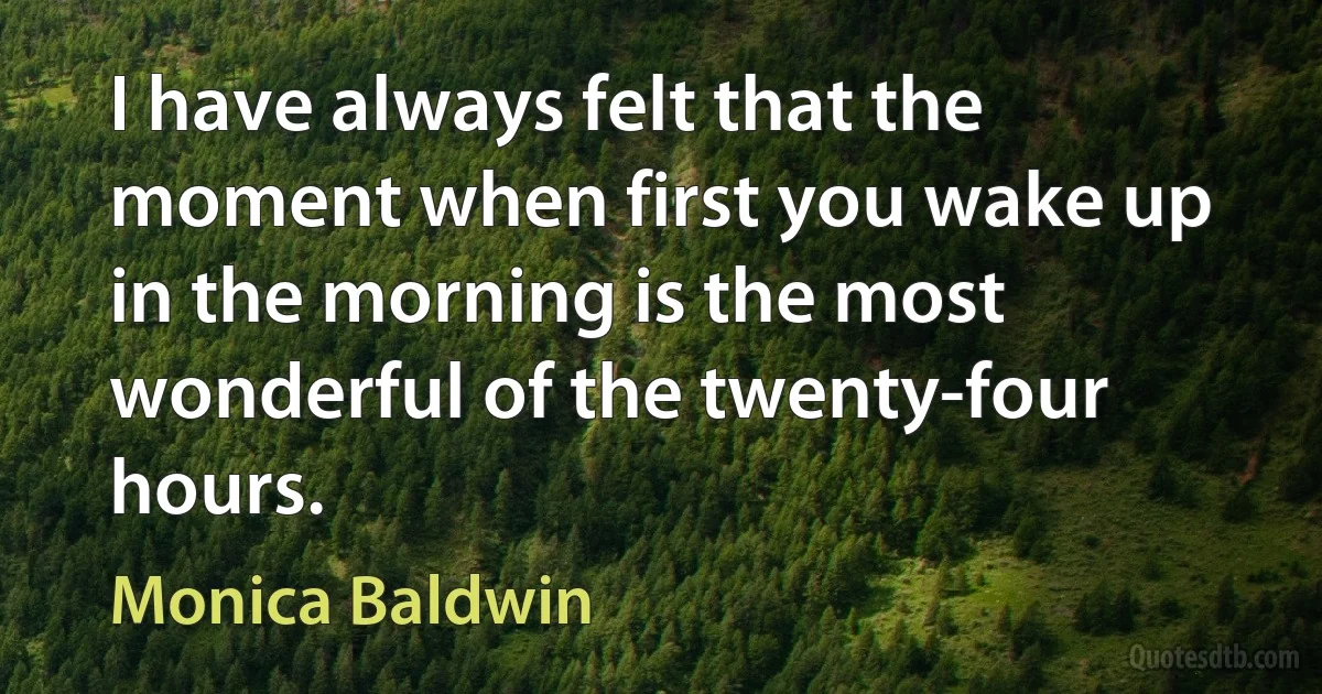 I have always felt that the moment when first you wake up in the morning is the most wonderful of the twenty-four hours. (Monica Baldwin)