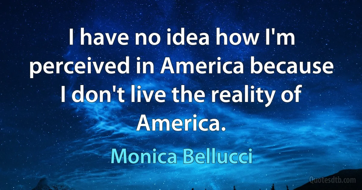 I have no idea how I'm perceived in America because I don't live the reality of America. (Monica Bellucci)