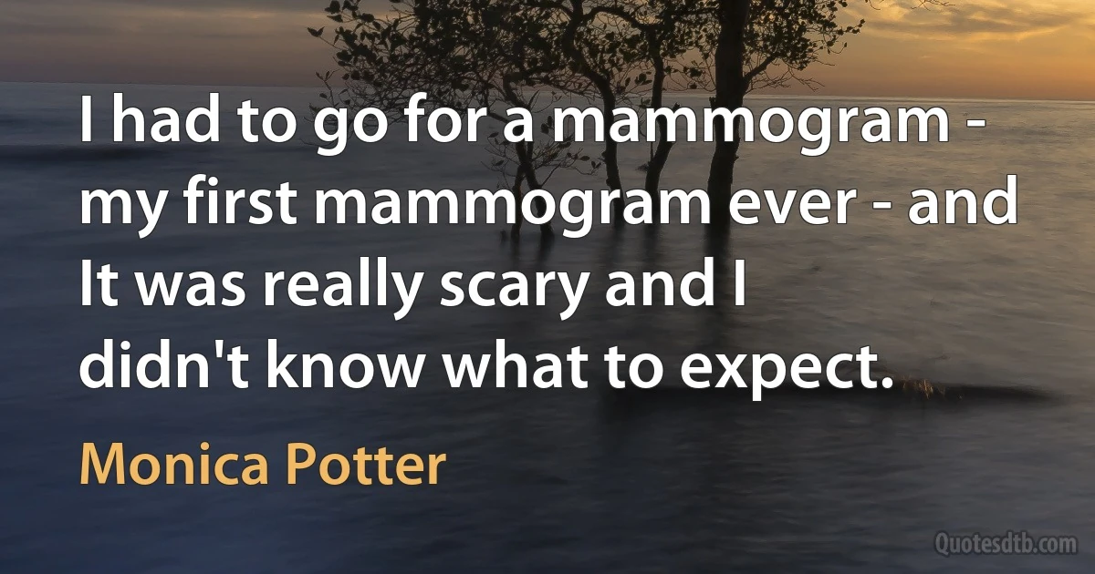 I had to go for a mammogram - my first mammogram ever - and It was really scary and I didn't know what to expect. (Monica Potter)