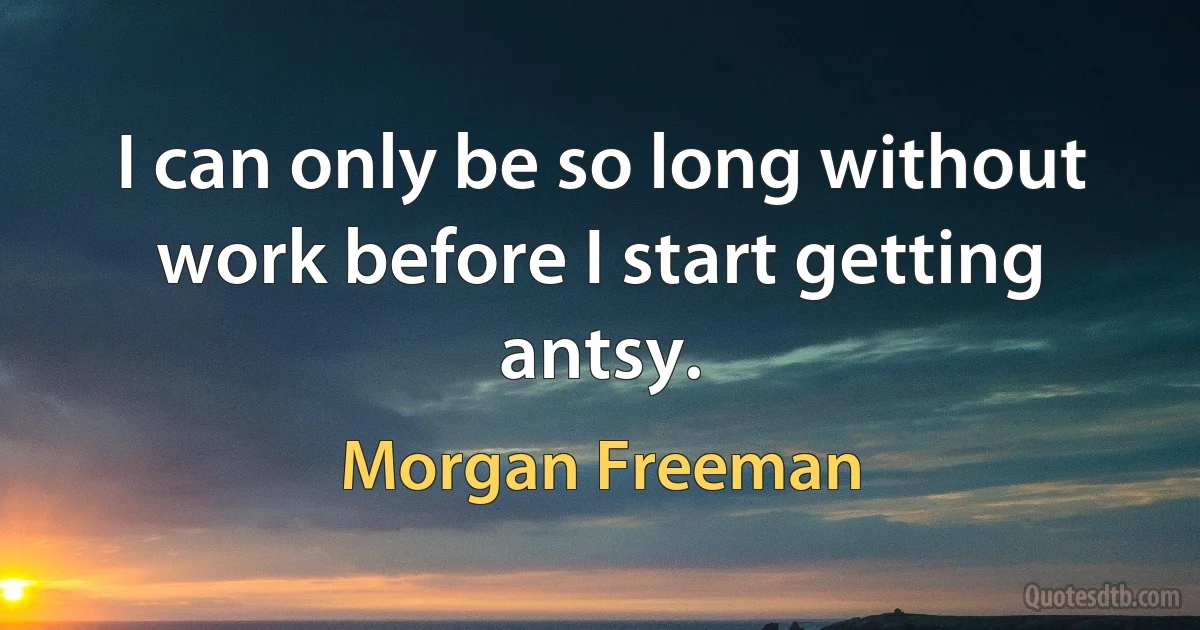 I can only be so long without work before I start getting antsy. (Morgan Freeman)