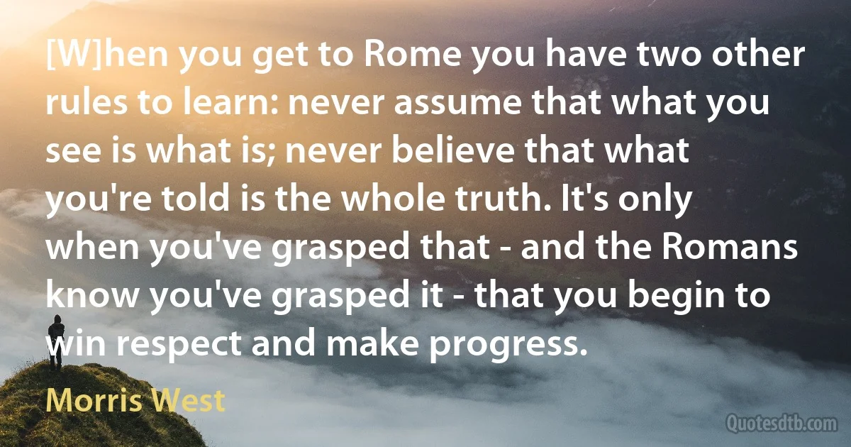 [W]hen you get to Rome you have two other rules to learn: never assume that what you see is what is; never believe that what you're told is the whole truth. It's only when you've grasped that - and the Romans know you've grasped it - that you begin to win respect and make progress. (Morris West)