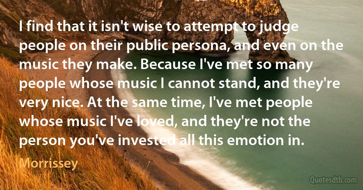 I find that it isn't wise to attempt to judge people on their public persona, and even on the music they make. Because I've met so many people whose music I cannot stand, and they're very nice. At the same time, I've met people whose music I've loved, and they're not the person you've invested all this emotion in. (Morrissey)