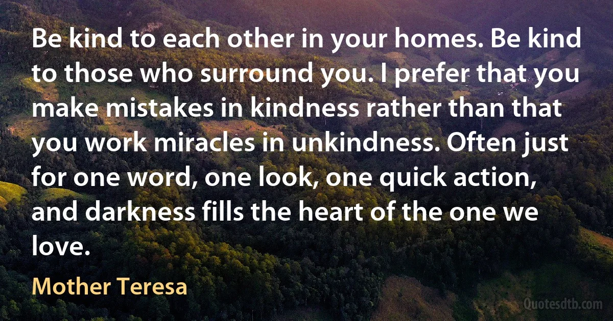 Be kind to each other in your homes. Be kind to those who surround you. I prefer that you make mistakes in kindness rather than that you work miracles in unkindness. Often just for one word, one look, one quick action, and darkness fills the heart of the one we love. (Mother Teresa)