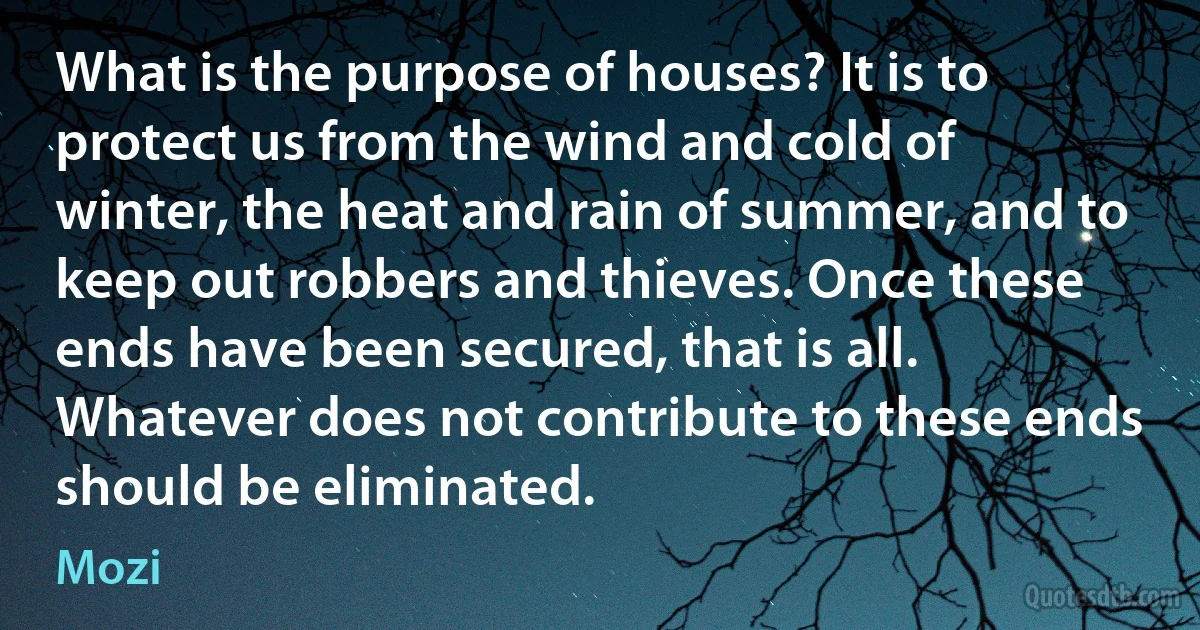 What is the purpose of houses? It is to protect us from the wind and cold of winter, the heat and rain of summer, and to keep out robbers and thieves. Once these ends have been secured, that is all. Whatever does not contribute to these ends should be eliminated. (Mozi)