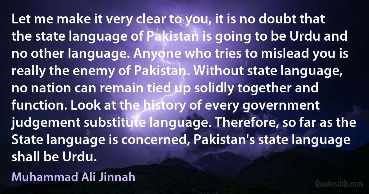 Let me make it very clear to you, it is no doubt that the state language of Pakistan is going to be Urdu and no other language. Anyone who tries to mislead you is really the enemy of Pakistan. Without state language, no nation can remain tied up solidly together and function. Look at the history of every government judgement substitute language. Therefore, so far as the State language is concerned, Pakistan's state language shall be Urdu. (Muhammad Ali Jinnah)