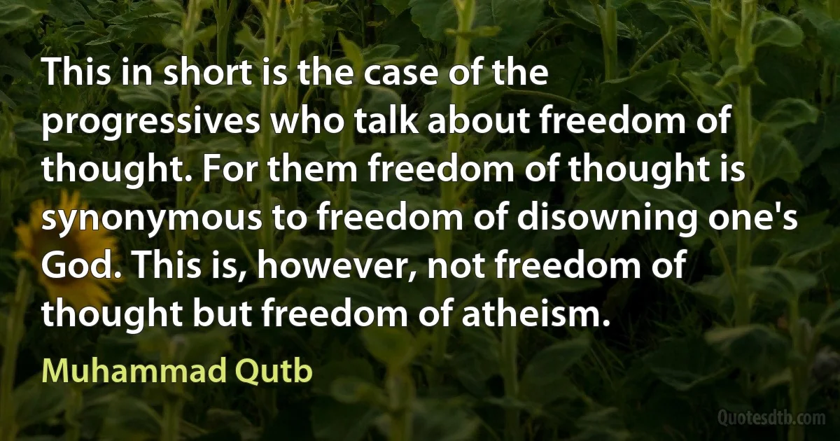 This in short is the case of the progressives who talk about freedom of thought. For them freedom of thought is synonymous to freedom of disowning one's God. This is, however, not freedom of thought but freedom of atheism. (Muhammad Qutb)