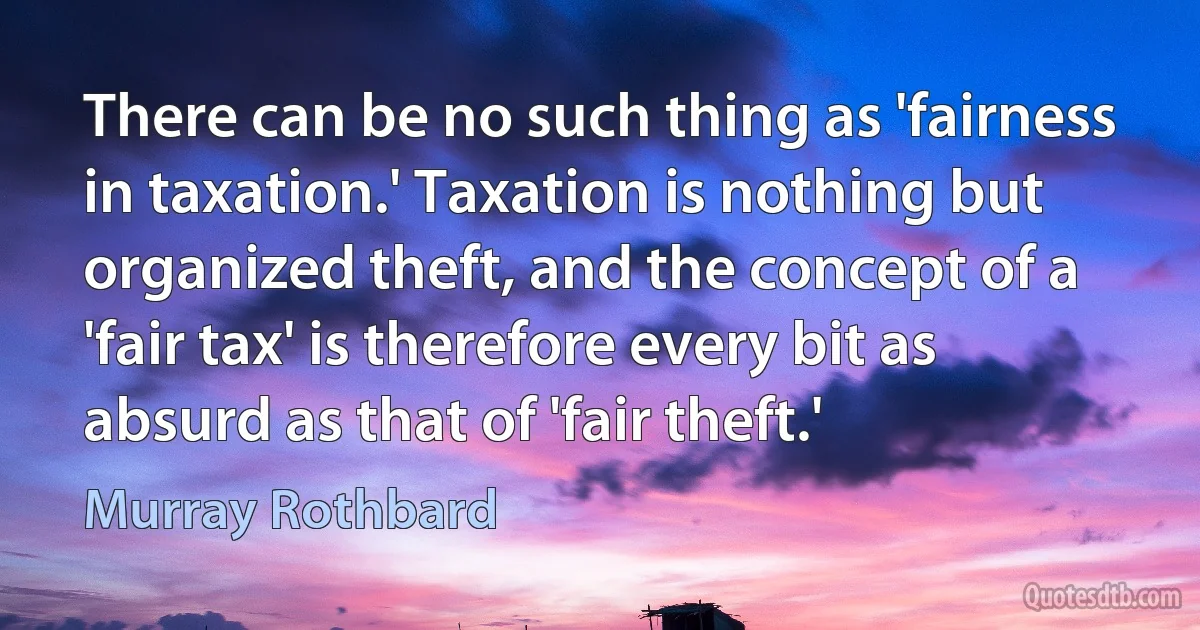 There can be no such thing as 'fairness in taxation.' Taxation is nothing but organized theft, and the concept of a 'fair tax' is therefore every bit as absurd as that of 'fair theft.' (Murray Rothbard)