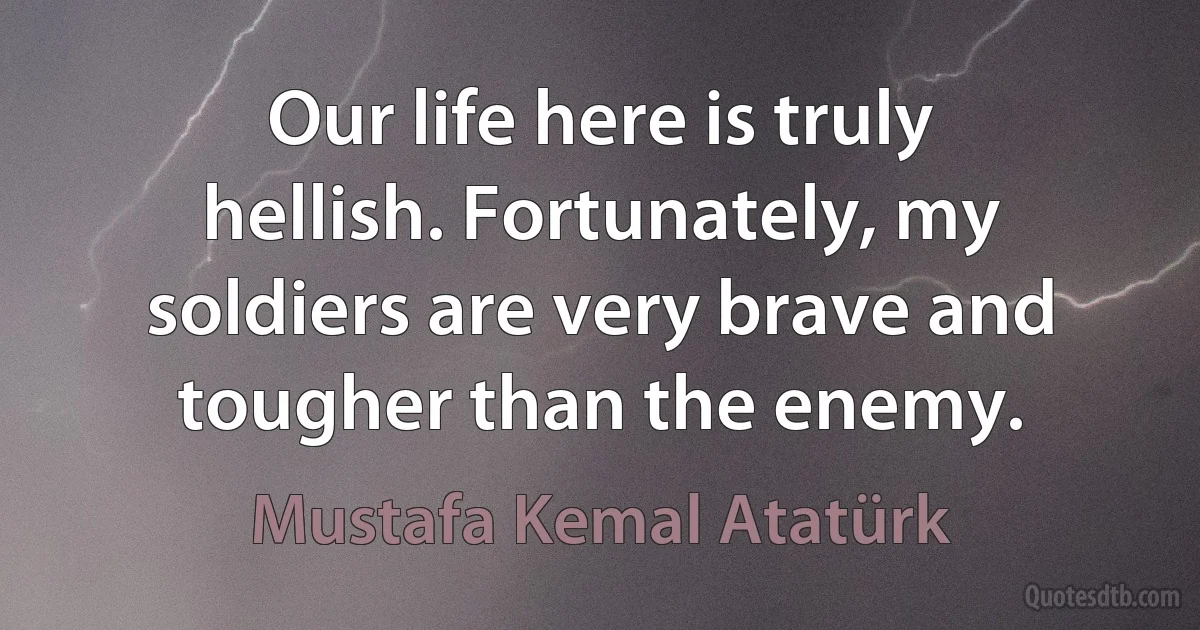 Our life here is truly hellish. Fortunately, my soldiers are very brave and tougher than the enemy. (Mustafa Kemal Atatürk)