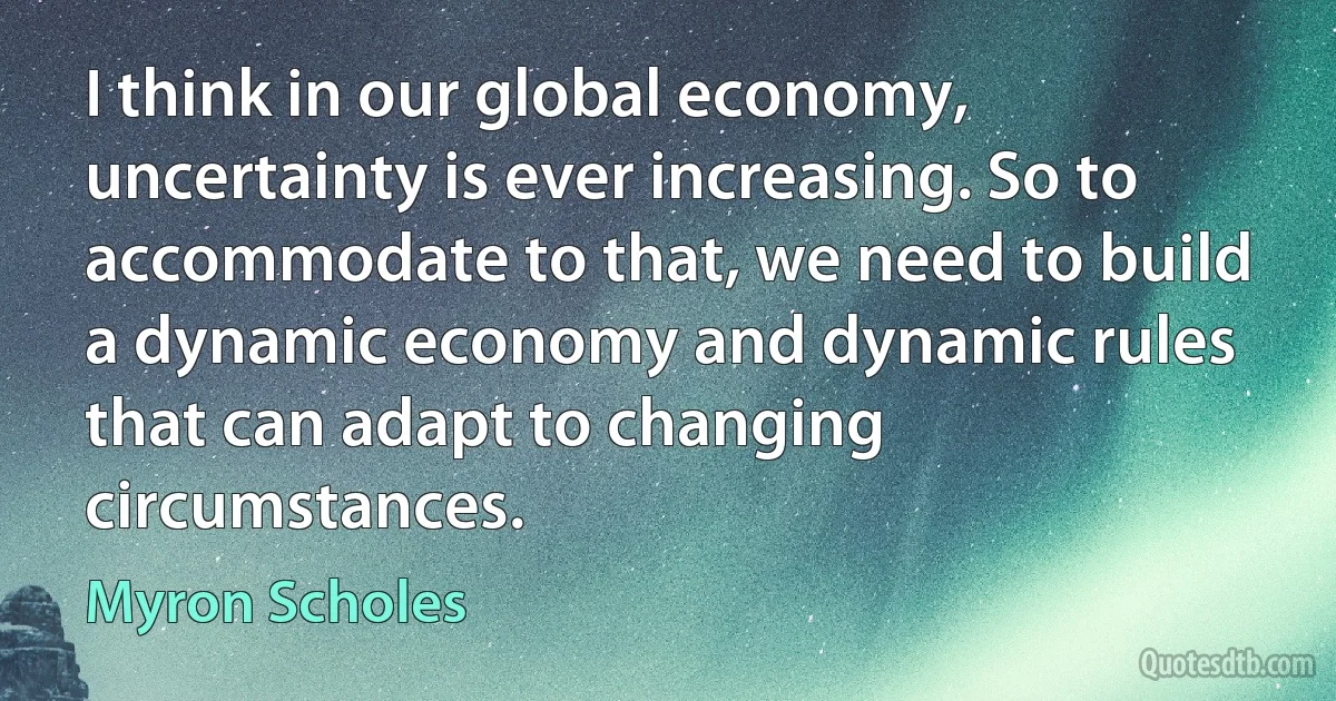 I think in our global economy, uncertainty is ever increasing. So to accommodate to that, we need to build a dynamic economy and dynamic rules that can adapt to changing circumstances. (Myron Scholes)