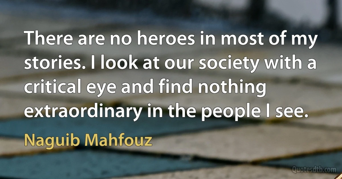 There are no heroes in most of my stories. I look at our society with a critical eye and find nothing extraordinary in the people I see. (Naguib Mahfouz)