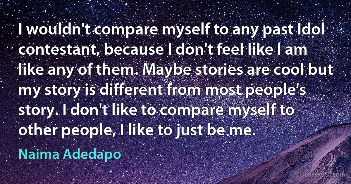 I wouldn't compare myself to any past Idol contestant, because I don't feel like I am like any of them. Maybe stories are cool but my story is different from most people's story. I don't like to compare myself to other people, I like to just be me. (Naima Adedapo)