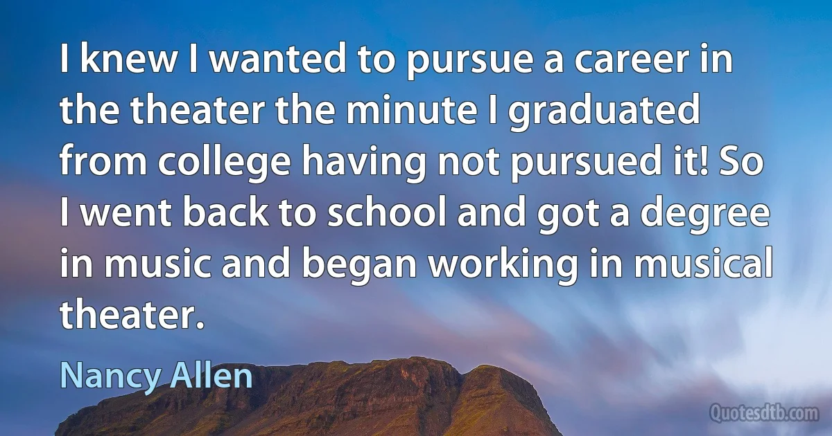 I knew I wanted to pursue a career in the theater the minute I graduated from college having not pursued it! So I went back to school and got a degree in music and began working in musical theater. (Nancy Allen)