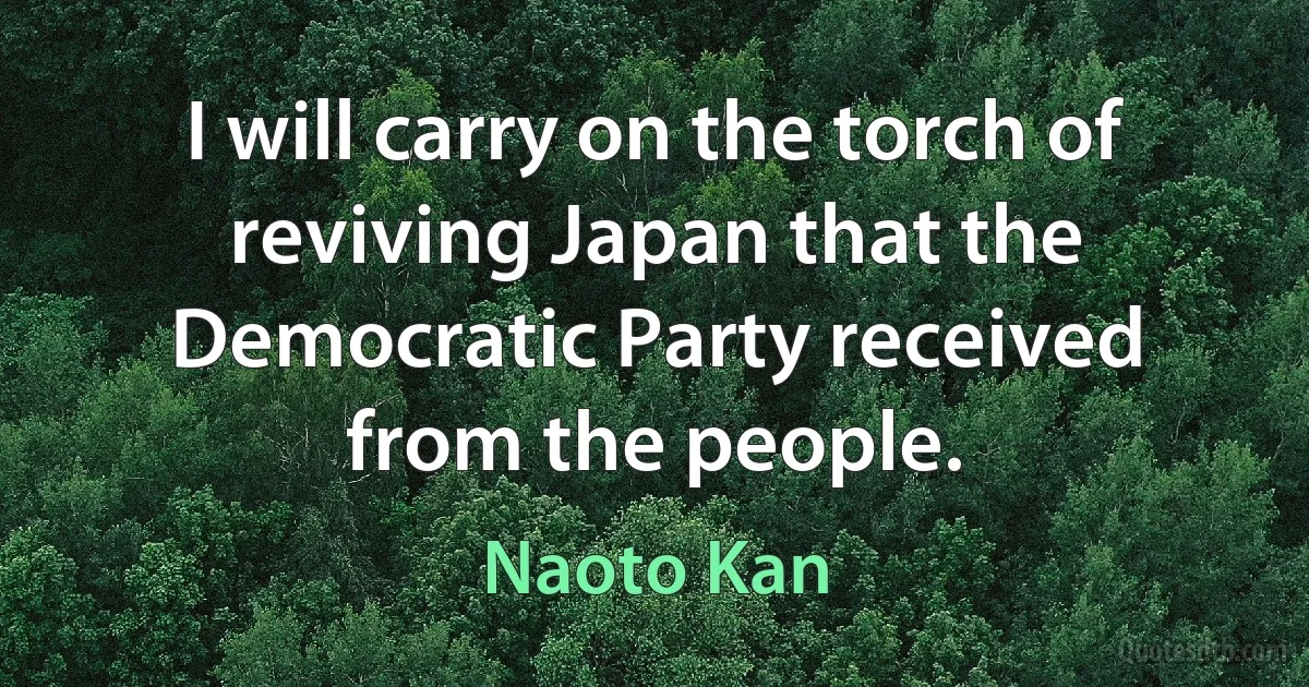 I will carry on the torch of reviving Japan that the Democratic Party received from the people. (Naoto Kan)