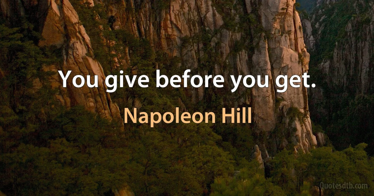 You give before you get. (Napoleon Hill)