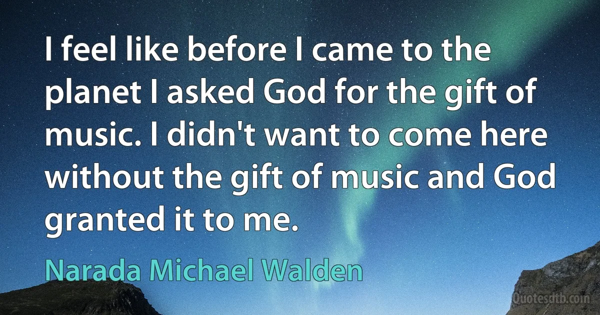 I feel like before I came to the planet I asked God for the gift of music. I didn't want to come here without the gift of music and God granted it to me. (Narada Michael Walden)