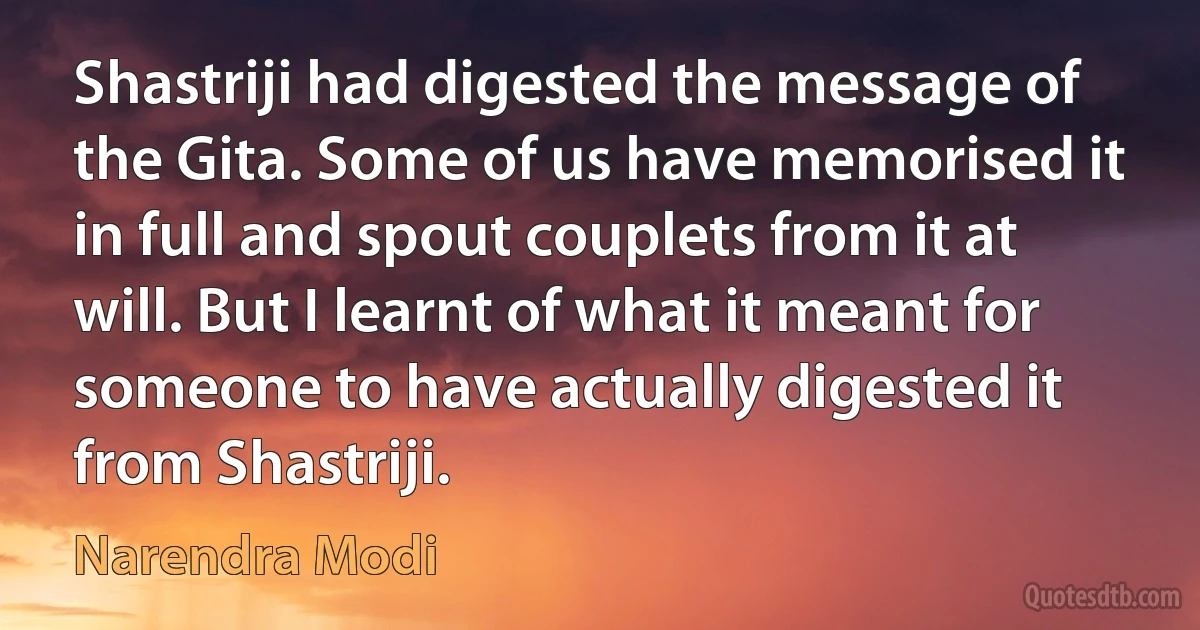 Shastriji had digested the message of the Gita. Some of us have memorised it in full and spout couplets from it at will. But I learnt of what it meant for someone to have actually digested it from Shastriji. (Narendra Modi)