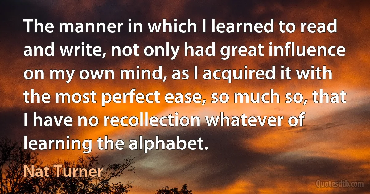 The manner in which I learned to read and write, not only had great influence on my own mind, as I acquired it with the most perfect ease, so much so, that I have no recollection whatever of learning the alphabet. (Nat Turner)