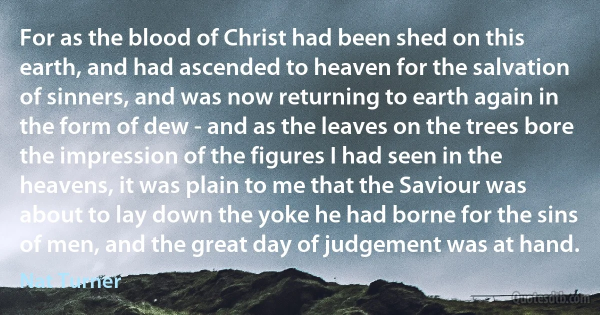 For as the blood of Christ had been shed on this earth, and had ascended to heaven for the salvation of sinners, and was now returning to earth again in the form of dew - and as the leaves on the trees bore the impression of the figures I had seen in the heavens, it was plain to me that the Saviour was about to lay down the yoke he had borne for the sins of men, and the great day of judgement was at hand. (Nat Turner)