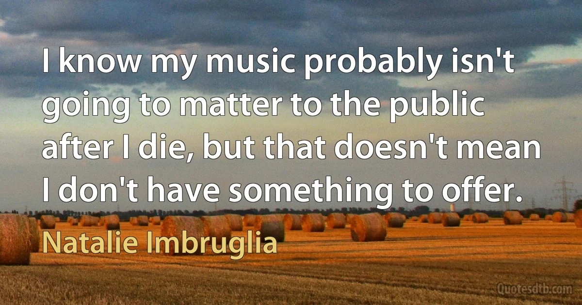 I know my music probably isn't going to matter to the public after I die, but that doesn't mean I don't have something to offer. (Natalie Imbruglia)