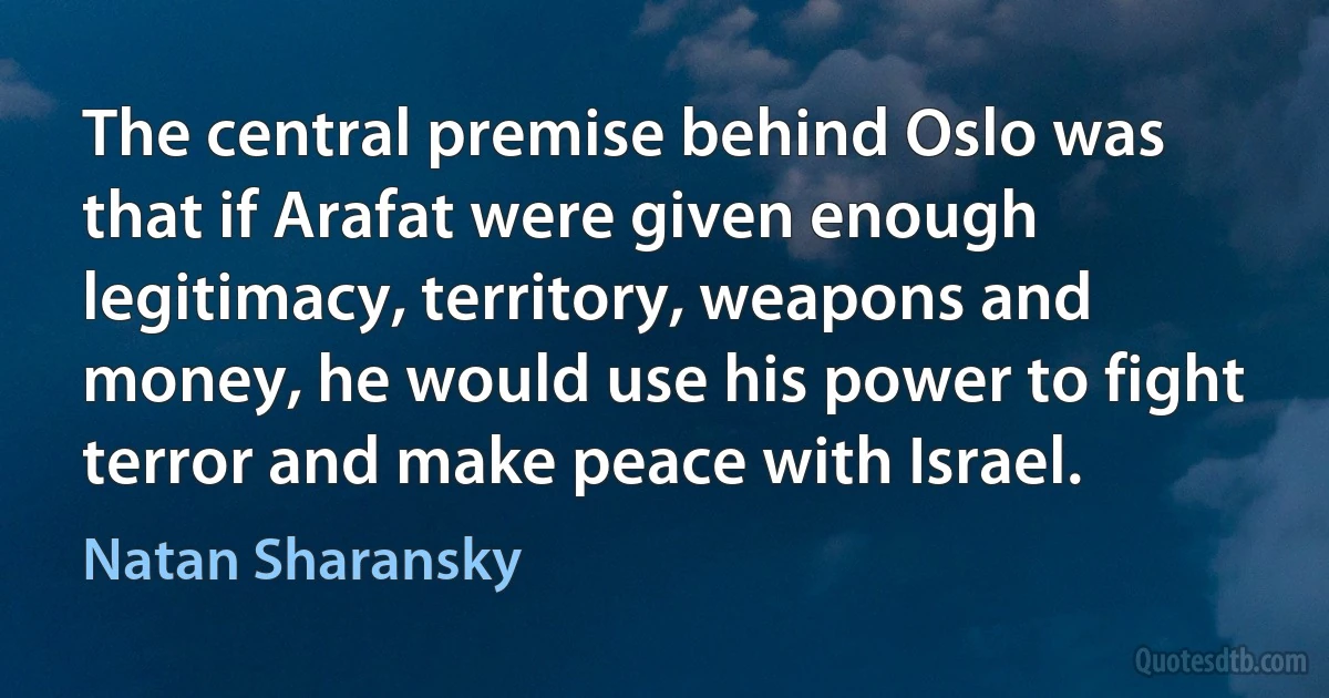 The central premise behind Oslo was that if Arafat were given enough legitimacy, territory, weapons and money, he would use his power to fight terror and make peace with Israel. (Natan Sharansky)