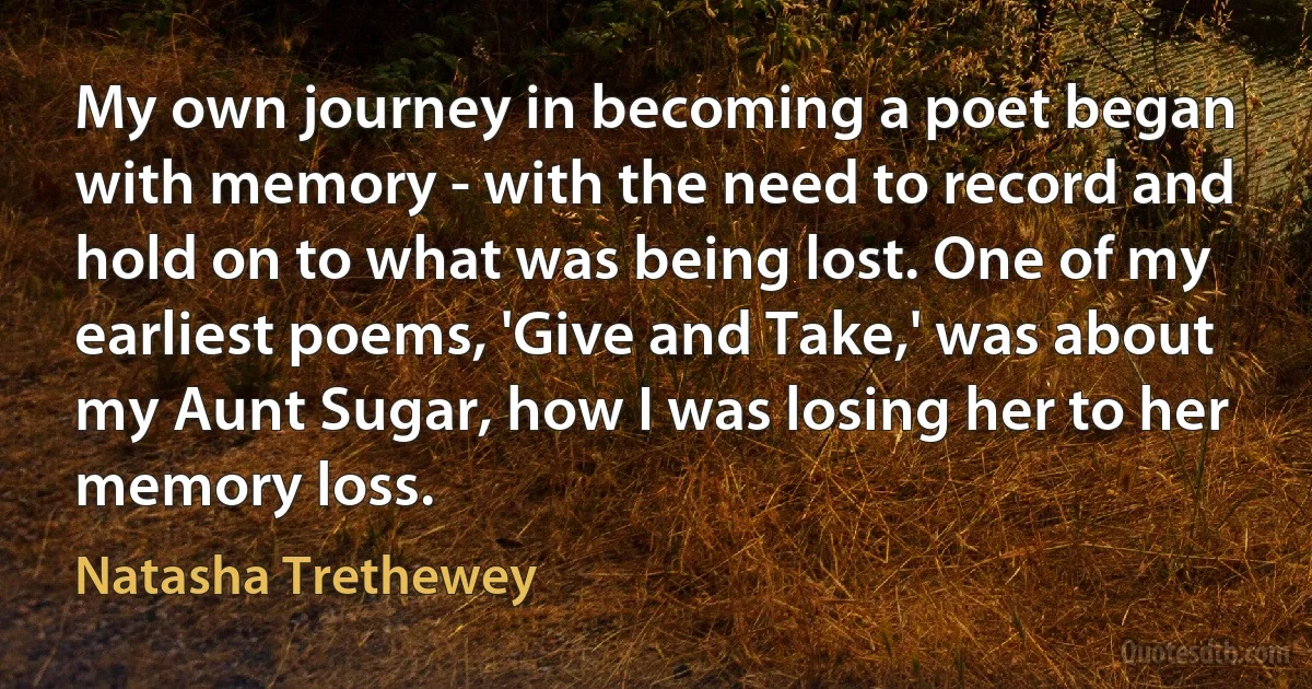 My own journey in becoming a poet began with memory - with the need to record and hold on to what was being lost. One of my earliest poems, 'Give and Take,' was about my Aunt Sugar, how I was losing her to her memory loss. (Natasha Trethewey)