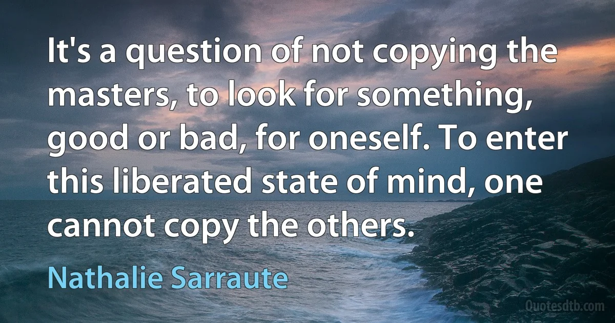 It's a question of not copying the masters, to look for something, good or bad, for oneself. To enter this liberated state of mind, one cannot copy the others. (Nathalie Sarraute)