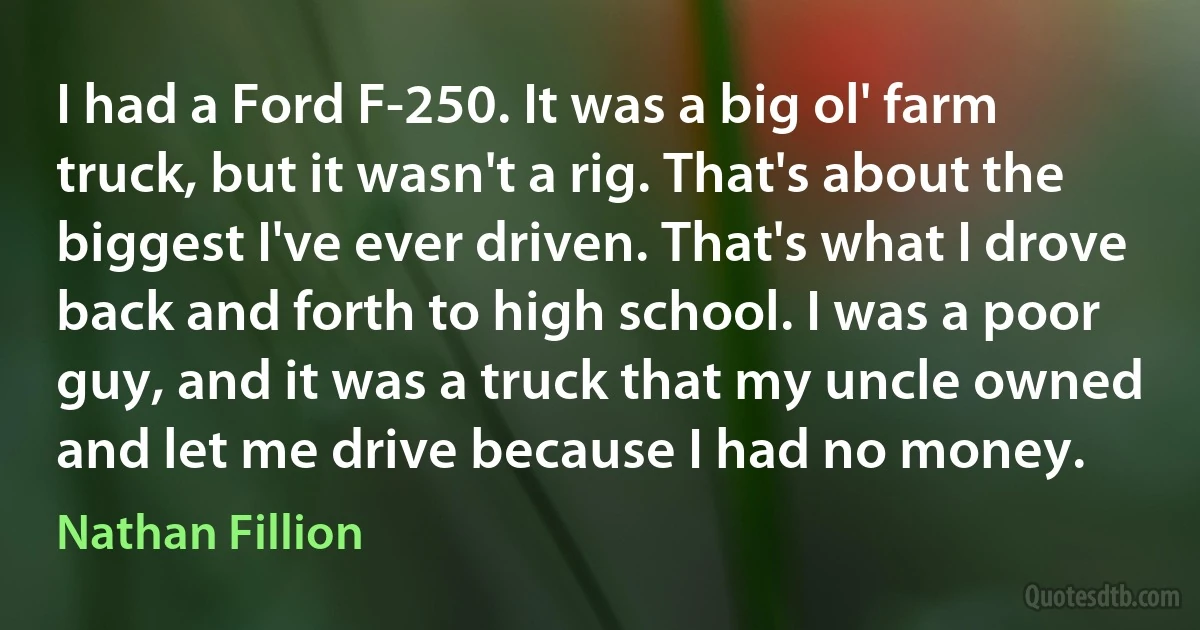 I had a Ford F-250. It was a big ol' farm truck, but it wasn't a rig. That's about the biggest I've ever driven. That's what I drove back and forth to high school. I was a poor guy, and it was a truck that my uncle owned and let me drive because I had no money. (Nathan Fillion)