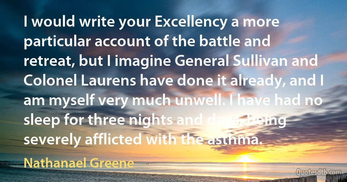 I would write your Excellency a more particular account of the battle and retreat, but I imagine General Sullivan and Colonel Laurens have done it already, and I am myself very much unwell. I have had no sleep for three nights and days, being severely afflicted with the asthma. (Nathanael Greene)