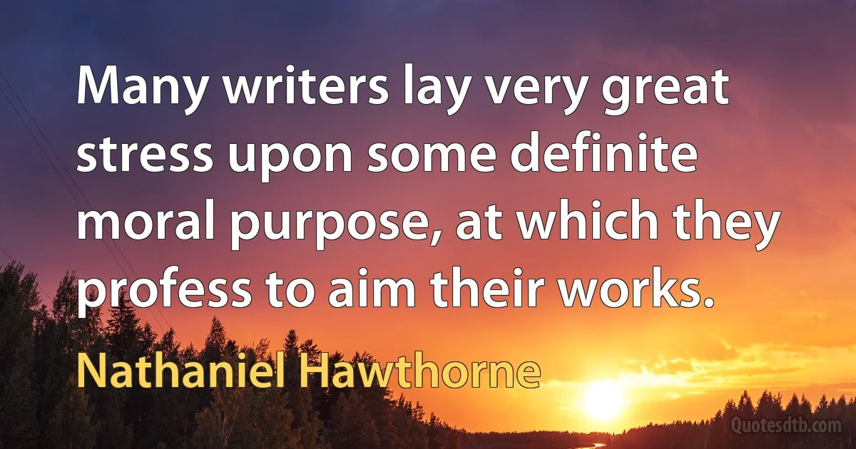 Many writers lay very great stress upon some definite moral purpose, at which they profess to aim their works. (Nathaniel Hawthorne)