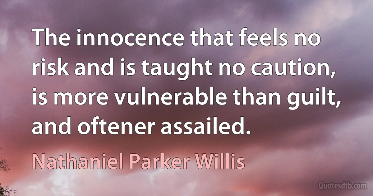 The innocence that feels no risk and is taught no caution, is more vulnerable than guilt, and oftener assailed. (Nathaniel Parker Willis)