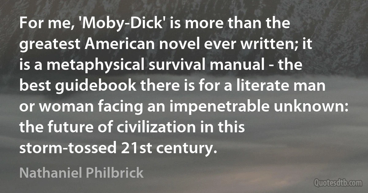 For me, 'Moby-Dick' is more than the greatest American novel ever written; it is a metaphysical survival manual - the best guidebook there is for a literate man or woman facing an impenetrable unknown: the future of civilization in this storm-tossed 21st century. (Nathaniel Philbrick)