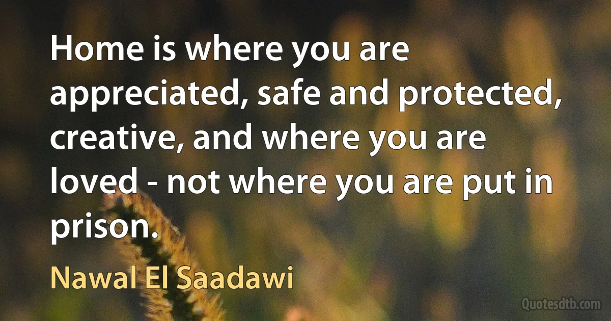 Home is where you are appreciated, safe and protected, creative, and where you are loved - not where you are put in prison. (Nawal El Saadawi)