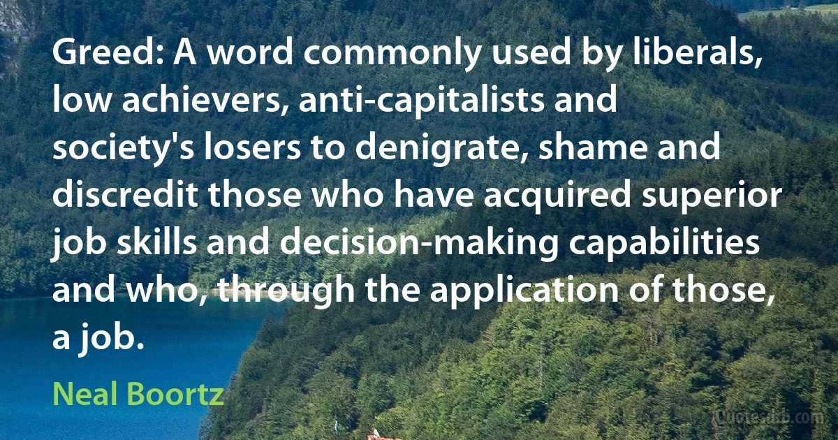 Greed: A word commonly used by liberals, low achievers, anti-capitalists and society's losers to denigrate, shame and discredit those who have acquired superior job skills and decision-making capabilities and who, through the application of those, a job. (Neal Boortz)