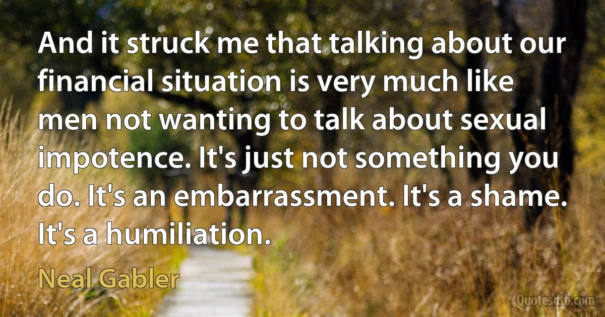 And it struck me that talking about our financial situation is very much like men not wanting to talk about sexual impotence. It's just not something you do. It's an embarrassment. It's a shame. It's a humiliation. (Neal Gabler)