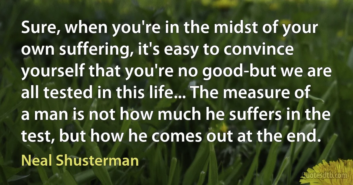 Sure, when you're in the midst of your own suffering, it's easy to convince yourself that you're no good-but we are all tested in this life... The measure of a man is not how much he suffers in the test, but how he comes out at the end. (Neal Shusterman)