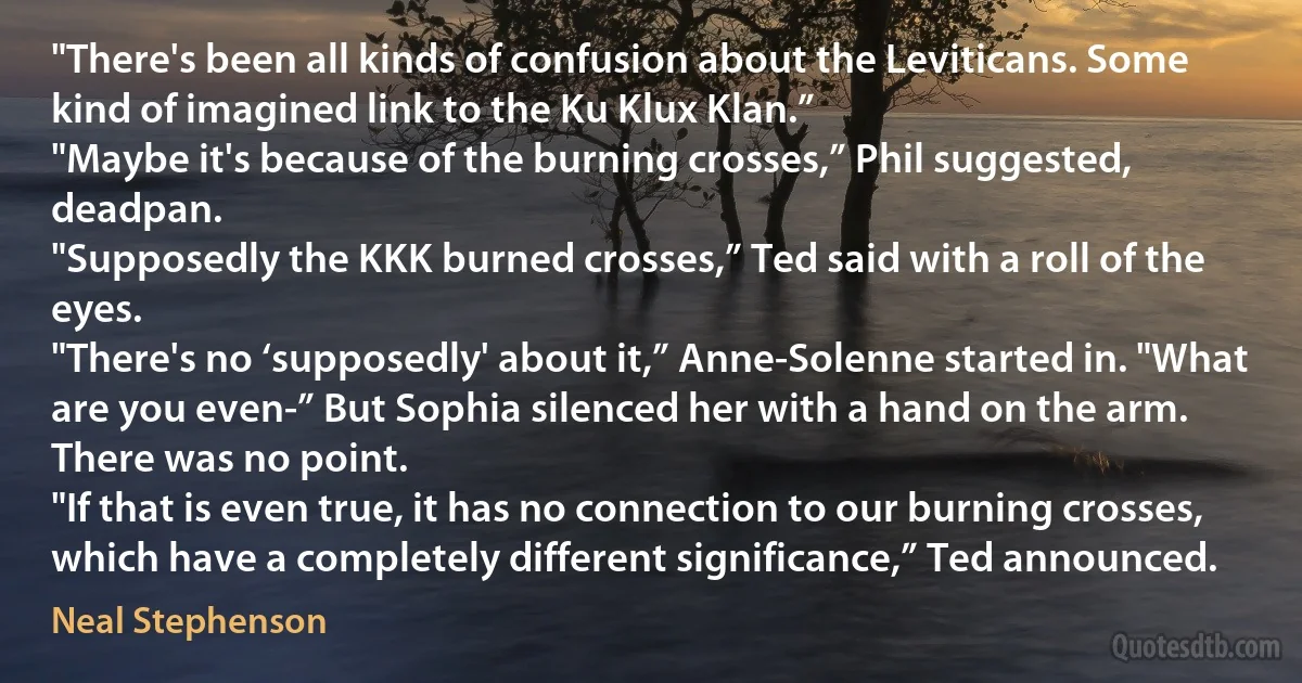 "There's been all kinds of confusion about the Leviticans. Some kind of imagined link to the Ku Klux Klan.”
"Maybe it's because of the burning crosses,” Phil suggested, deadpan.
"Supposedly the KKK burned crosses,” Ted said with a roll of the eyes.
"There's no ‘supposedly' about it,” Anne-Solenne started in. "What are you even-” But Sophia silenced her with a hand on the arm. There was no point.
"If that is even true, it has no connection to our burning crosses, which have a completely different significance,” Ted announced. (Neal Stephenson)