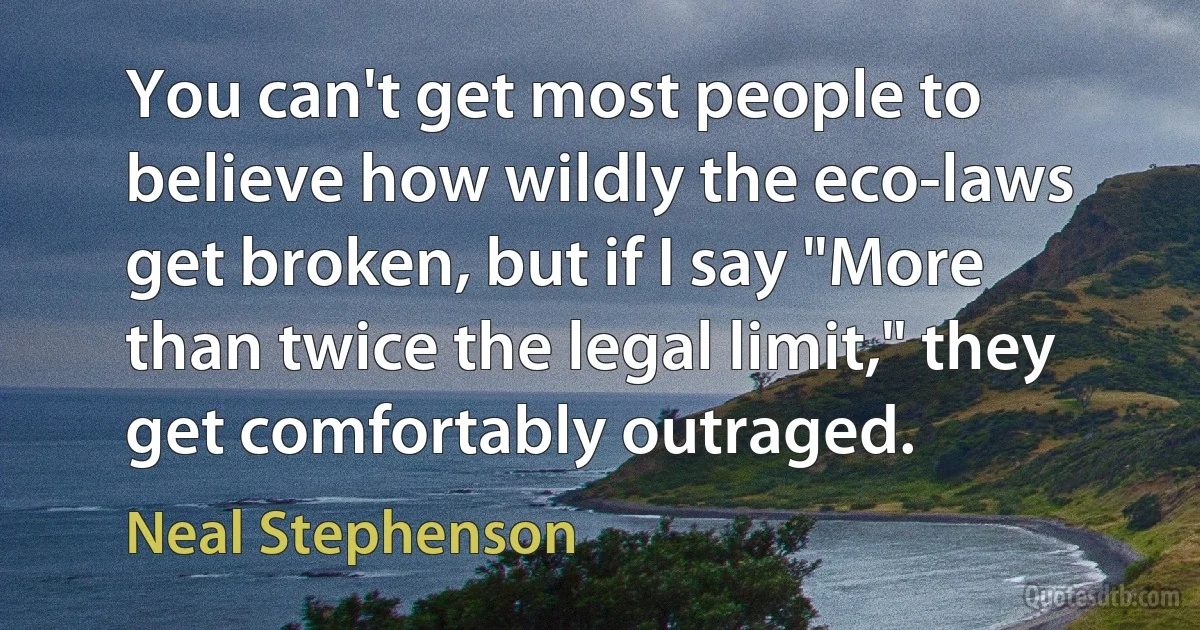 You can't get most people to believe how wildly the eco-laws get broken, but if I say "More than twice the legal limit," they get comfortably outraged. (Neal Stephenson)