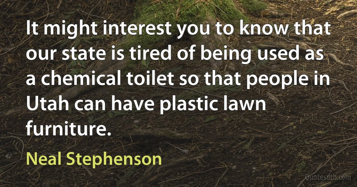 It might interest you to know that our state is tired of being used as a chemical toilet so that people in Utah can have plastic lawn furniture. (Neal Stephenson)