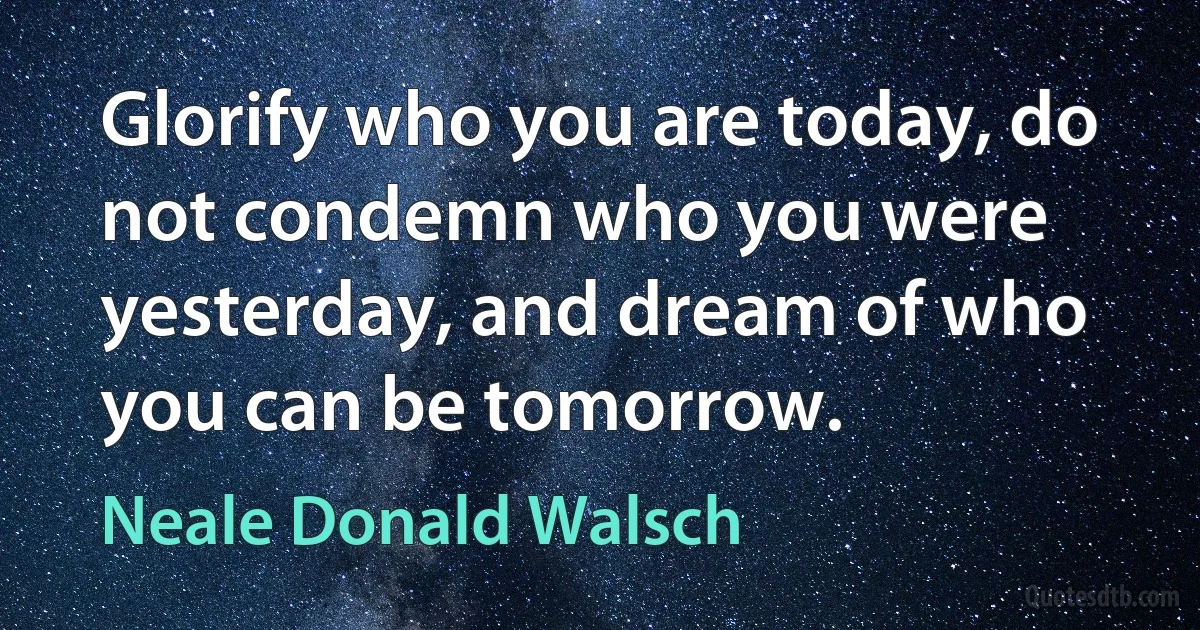 Glorify who you are today, do not condemn who you were yesterday, and dream of who you can be tomorrow. (Neale Donald Walsch)