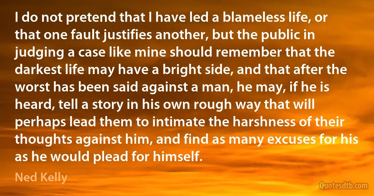 I do not pretend that I have led a blameless life, or that one fault justifies another, but the public in judging a case like mine should remember that the darkest life may have a bright side, and that after the worst has been said against a man, he may, if he is heard, tell a story in his own rough way that will perhaps lead them to intimate the harshness of their thoughts against him, and find as many excuses for his as he would plead for himself. (Ned Kelly)