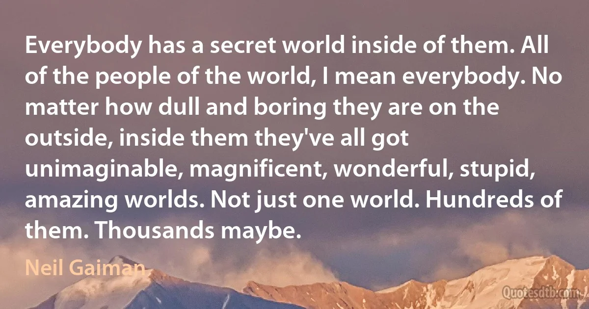 Everybody has a secret world inside of them. All of the people of the world, I mean everybody. No matter how dull and boring they are on the outside, inside them they've all got unimaginable, magnificent, wonderful, stupid, amazing worlds. Not just one world. Hundreds of them. Thousands maybe. (Neil Gaiman)