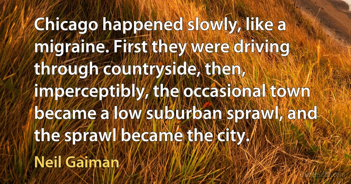 Chicago happened slowly, like a migraine. First they were driving through countryside, then, imperceptibly, the occasional town became a low suburban sprawl, and the sprawl became the city. (Neil Gaiman)