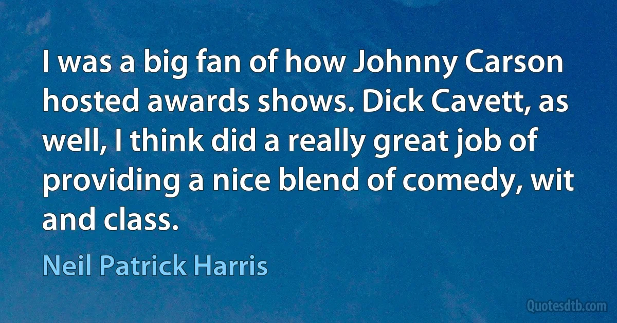 I was a big fan of how Johnny Carson hosted awards shows. Dick Cavett, as well, I think did a really great job of providing a nice blend of comedy, wit and class. (Neil Patrick Harris)